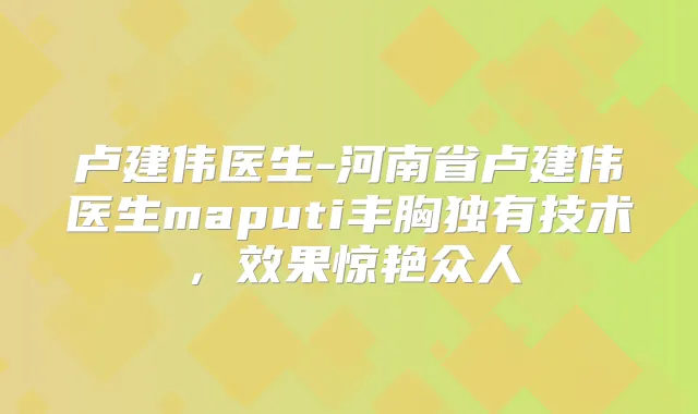 卢建伟医生-河南省卢建伟医生maputi丰胸独有技术，效果惊艳众人