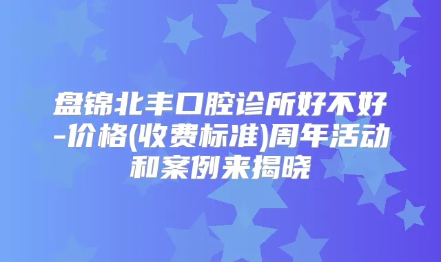 盘锦北丰口腔诊所好不好-价格(收费标准)周年活动和案例来揭晓