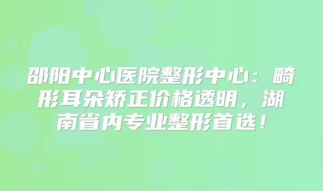 邵阳中心医院整形中心：畸形耳朵矫正价格透明，湖南省内专业整形首选！