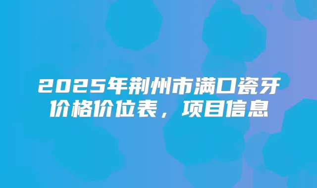 2025年荆州市满口瓷牙价格价位表,项目信息