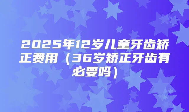 2025年12岁儿童牙齿矫正费用（36岁矫正牙齿有必要吗）
