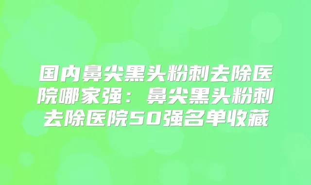 国内鼻尖黑头粉刺去除医院哪家强：鼻尖黑头粉刺去除医院50强名单收藏
