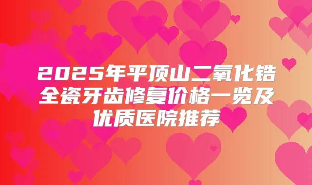 2025年平顶山二氧化锆全瓷牙齿修复价格一览及优质医院推荐