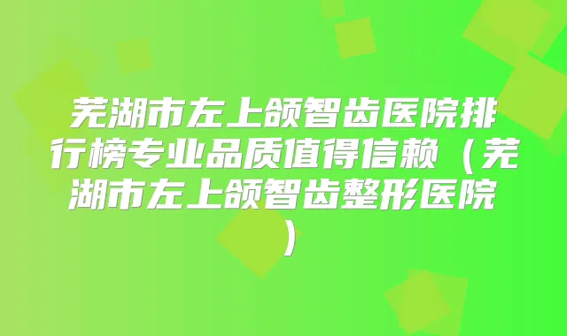 芜湖市左上颌智齿医院排行榜专业品质值得信赖（芜湖市左上颌智齿整形医院）