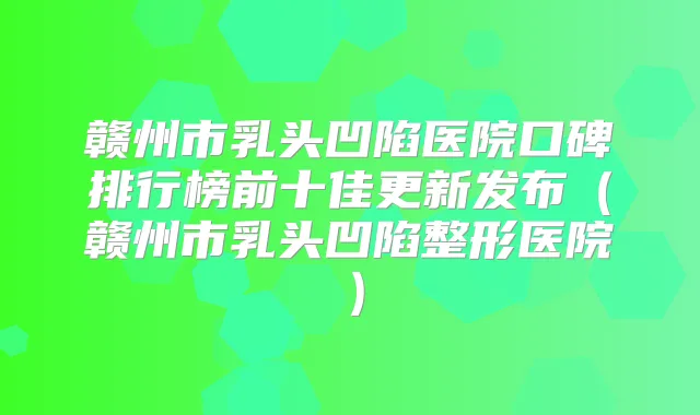 赣州市乳头凹陷医院口碑排行榜前十佳更新发布（赣州市乳头凹陷整形医院）