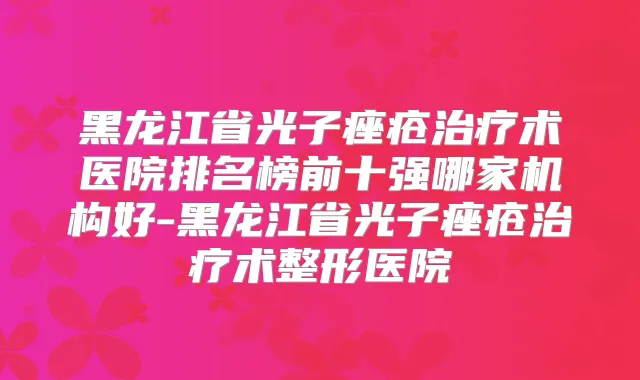 黑龙江省光子痤疮术医院排名榜前十强哪家机构好-黑龙江省光子痤疮术整形医院