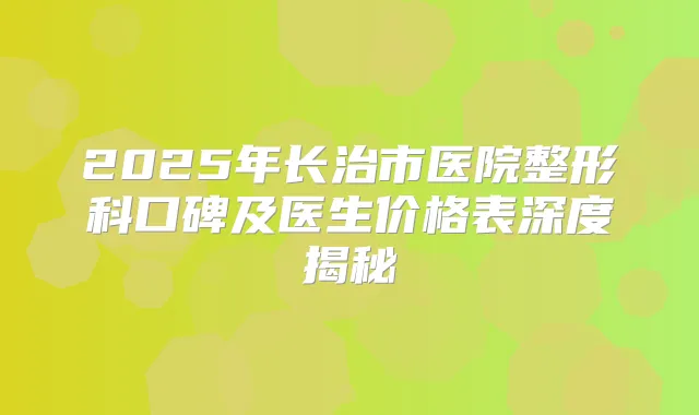 2025年长治市医院整形科口碑及医生价格表深度揭秘
