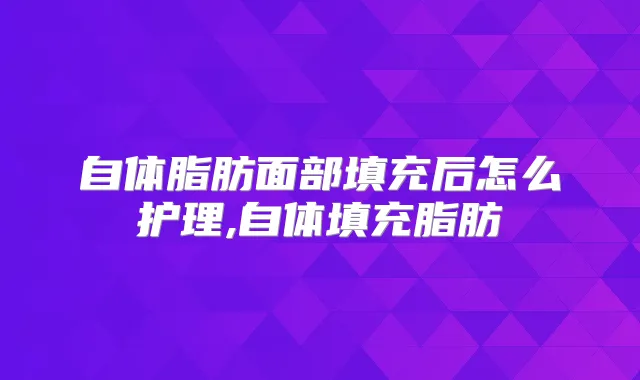 自体脂肪面部填充后怎么护理,自体填充脂肪