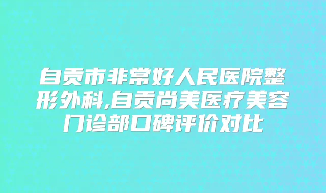 自贡市好人民医院整形外科,自贡尚美医疗美容门诊部口碑评价对比