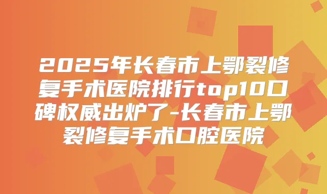 2025年长春市上鄂裂修复手术医院排行top10口碑出炉了-长春市上鄂裂修复手术口腔医院