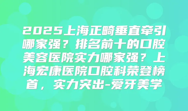2025上海正畸垂直牵引哪家强?排名前十的口腔美容医院实力哪家强?上海宏康医院口腔科荣登榜首,实力突出-爱牙美学