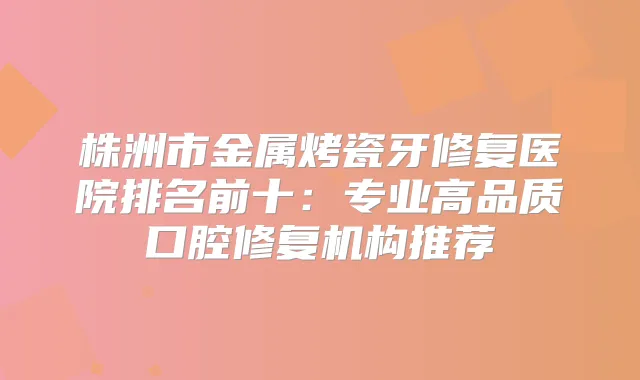 株洲市金属烤瓷牙修复医院排名前十：专业高品质口腔修复机构推荐