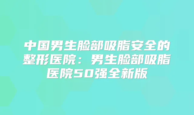 中国男生脸部吸脂安全的整形医院:男生脸部吸脂医院50强全新版