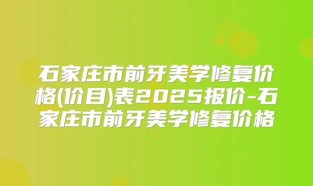 石家庄市前牙美学修复价格(价目)表2025报价-石家庄市前牙美学修复价格