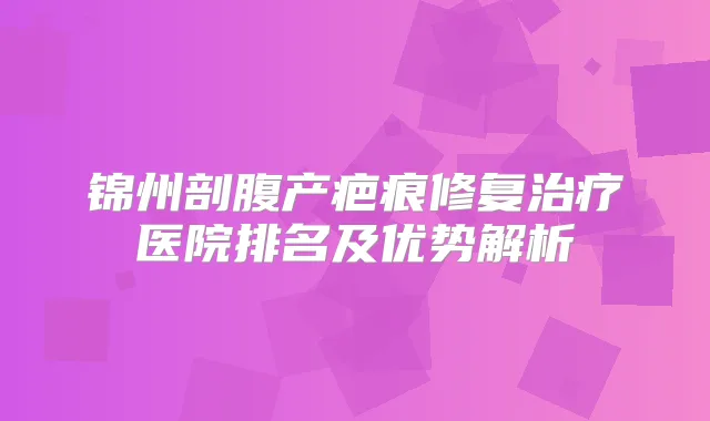 锦州剖腹产疤痕修复医院排名及优势解析