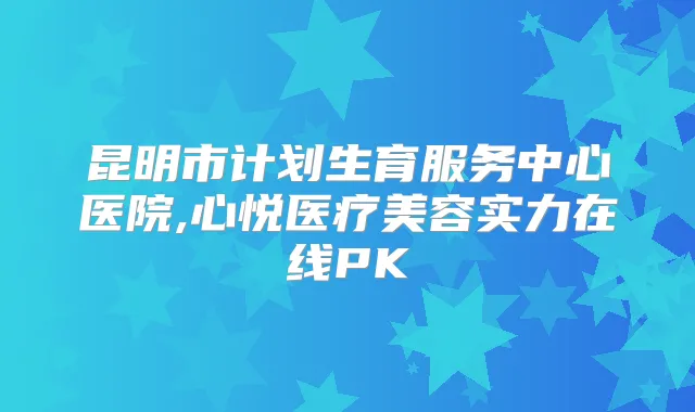 昆明市计划生育服务中心医院,心悦医疗美容实力在线PK