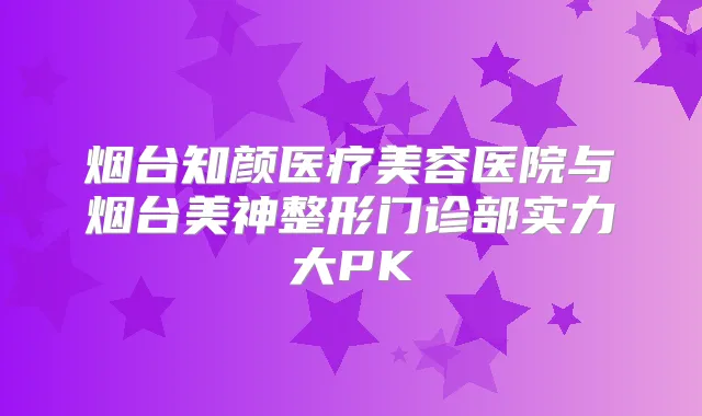 烟台知颜医疗美容医院与烟台美神整形门诊部实力大PK