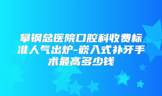 攀钢总医院口腔科收费标准人气出炉-嵌入式补牙手术高多少钱
