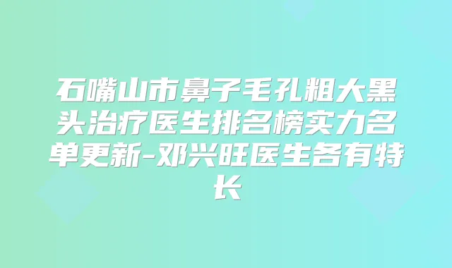 石嘴山市鼻子毛孔粗大黑头医生排名榜实力名单更新-邓兴旺医生各有特长