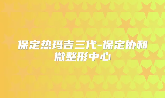 保定热玛吉三代-保定协和微整形中心