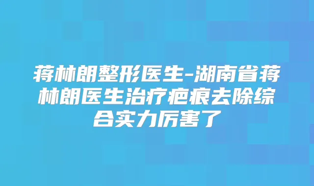 蒋林朗整形医生-湖南省蒋林朗医生疤痕去除综合实力厉害了