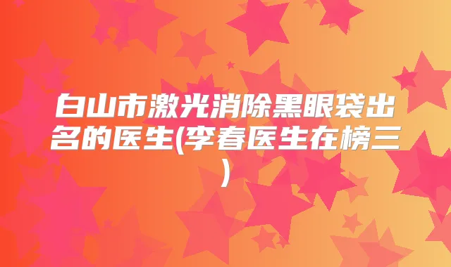 白山市激光消除黑眼袋出名的医生(李春医生在榜三)