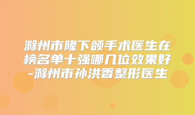滁州市隆下颌手术医生在榜名单十强哪几位效果好-滁州市孙洪香整形医生