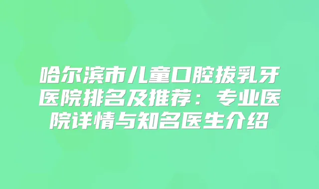 哈尔滨市儿童口腔拔乳牙医院排名及推荐：专业医院详情与知名医生介绍