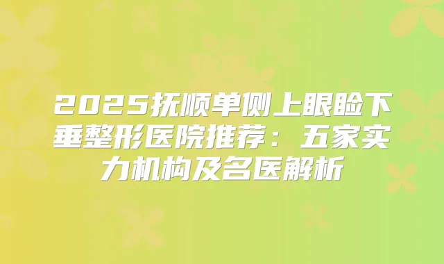 2025抚顺单侧上眼睑下垂整形医院推荐:五家实力机构及名医解析