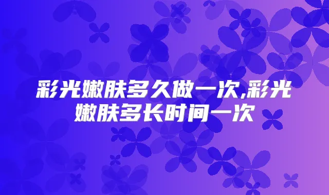 彩光嫩肤多久做一次,彩光嫩肤多长时间一次