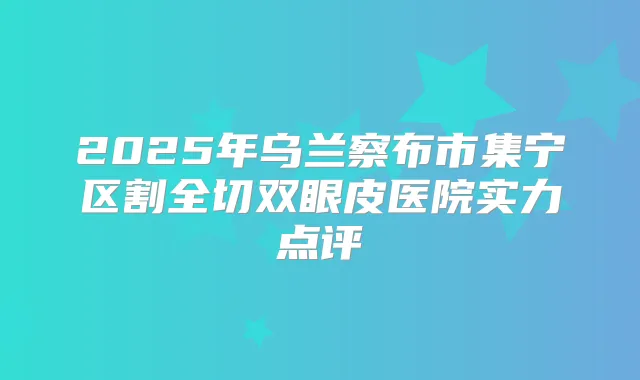 2025年乌兰察布市集宁区割全切双眼皮医院实力点评