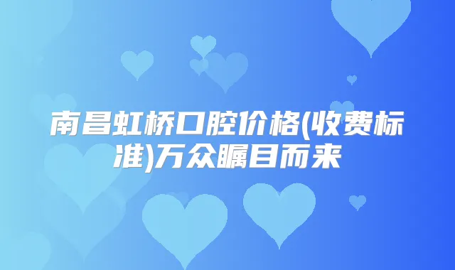 南昌虹桥口腔价格(收费标准)万众瞩目而来