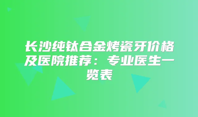 长沙纯钛合金烤瓷牙价格及医院推荐：专业医生一览表