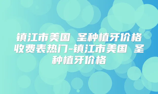 镇江市美国晧圣种植牙价格收费表热门-镇江市美国晧圣种植牙价格