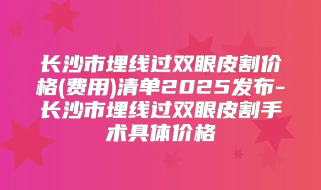 长沙市埋线过双眼皮割价格(费用)清单2025发布-长沙市埋线过双眼皮割手术具体价格