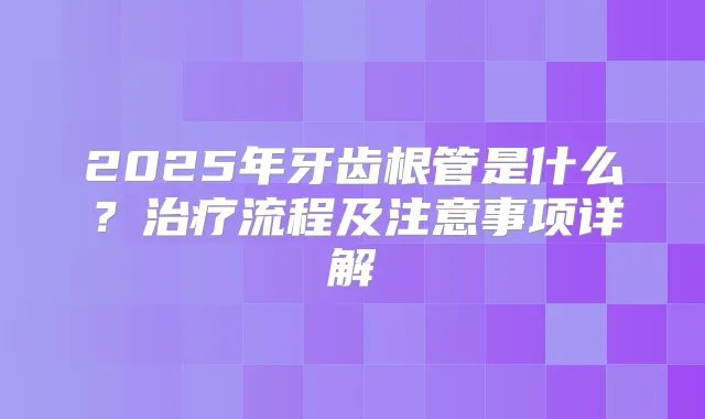 2025年牙齿根管是什么？流程及注意事项详解