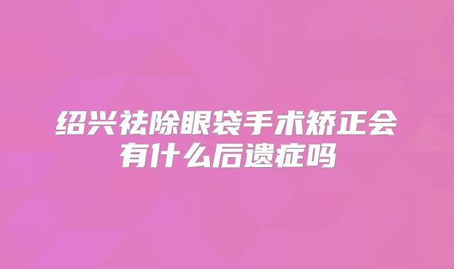 绍兴祛除眼袋手术矫正会有什么后遗症吗