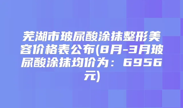 芜湖市玻尿酸涂抹整形美容价格表公布(8月-3月玻尿酸涂抹均价为：6956元)