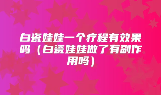 白瓷娃娃一个疗程有效果吗(白瓷娃娃做了有副作用吗)