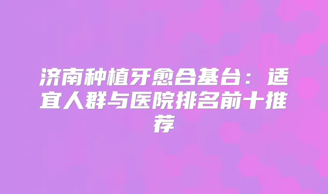 济南种植牙愈合基台：适宜人群与医院排名前十推荐