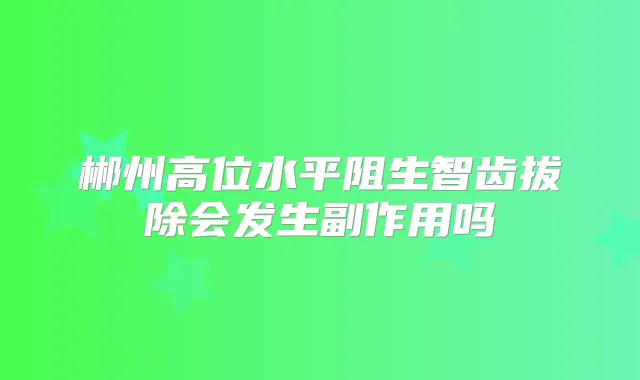 郴州高位水平阻生智齿拔除会发生副作用吗