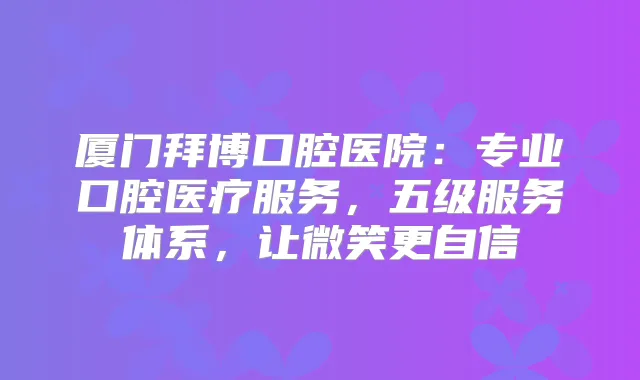 厦门拜博口腔医院：专业口腔医疗服务，五级服务体系，让微笑更自信