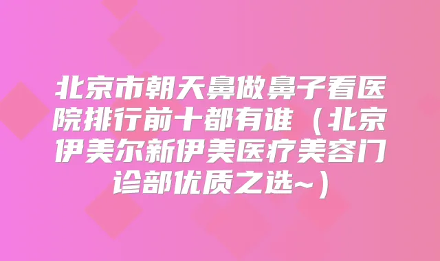 北京市朝天鼻做鼻子看医院排行前十都有谁（北京伊美尔新伊美医疗美容门诊部优质之选~）