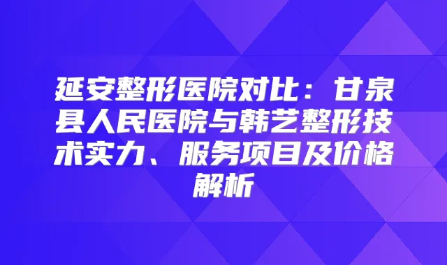 延安整形医院对比:甘泉县人民医院与韩艺整形技术实力、服务项目及价格解析