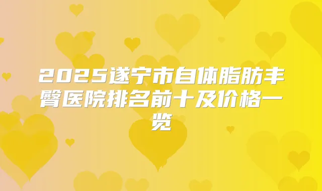2025遂宁市自体脂肪丰臀医院排名前十及价格一览
