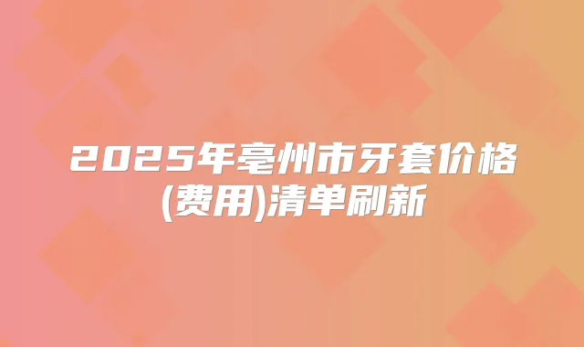 2025年亳州市牙套价格(费用)清单刷新