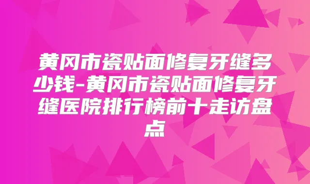 黄冈市瓷贴面修复牙缝多少钱-黄冈市瓷贴面修复牙缝医院排行榜前十走访盘点
