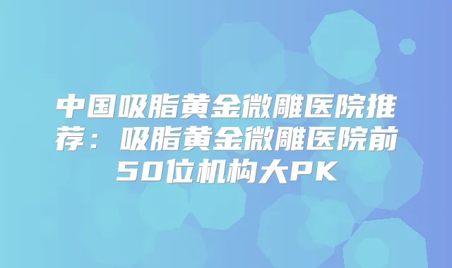 中国吸脂黄金微雕医院推荐:吸脂黄金微雕医院前50位机构大PK