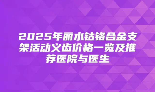 2025年丽水钴铬合金支架活动义齿价格一览及推荐医院与医生