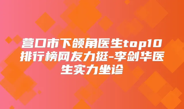 营口市下颌角医生top10排行榜网友力挺-李剑华医生实力坐诊